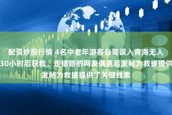 配资炒股行情 4名中老年游客自驾误入青海无人区，失联超30小时后获救，走错路的网友偶遇后发帖为救援提供了关键线索