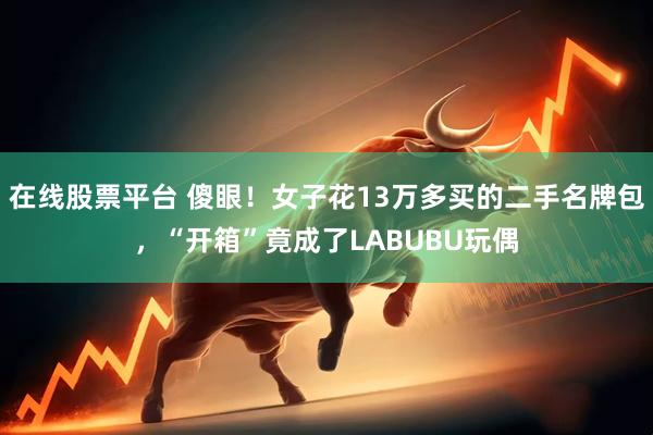 在线股票平台 傻眼！女子花13万多买的二手名牌包，“开箱”竟成了LABUBU玩偶