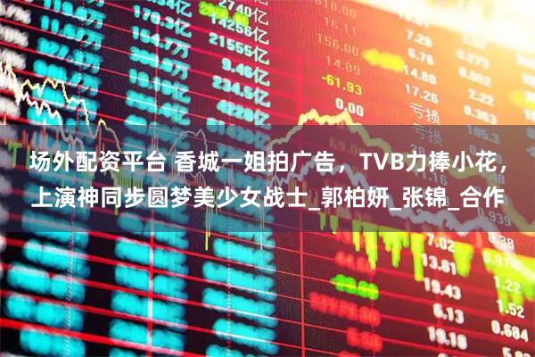 场外配资平台 香城一姐拍广告，TVB力捧小花，上演神同步圆梦美少女战士_郭柏妍_张锦_合作
