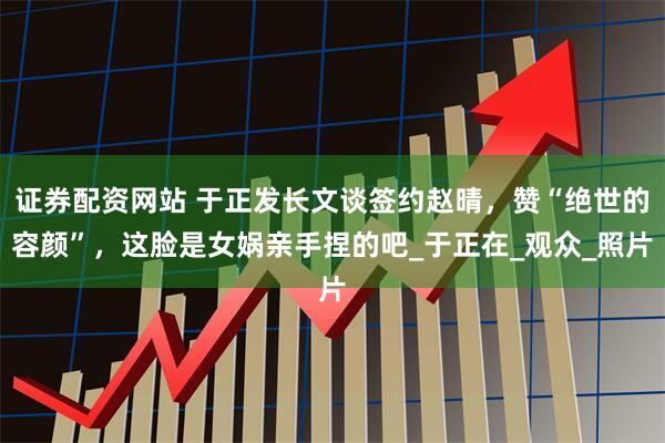 证券配资网站 于正发长文谈签约赵晴，赞“绝世的容颜”，这脸是女娲亲手捏的吧_于正在_观众_照片
