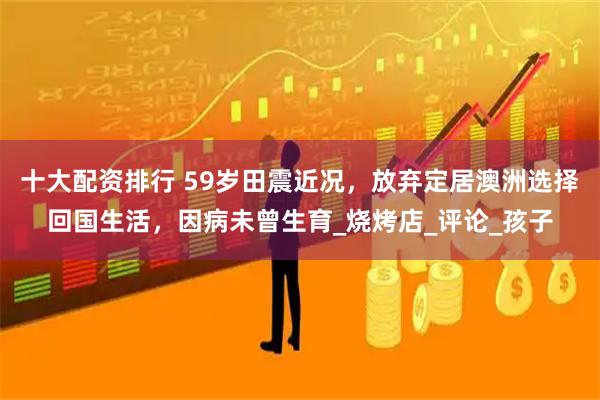 十大配资排行 59岁田震近况，放弃定居澳洲选择回国生活，因病未曾生育_烧烤店_评论_孩子