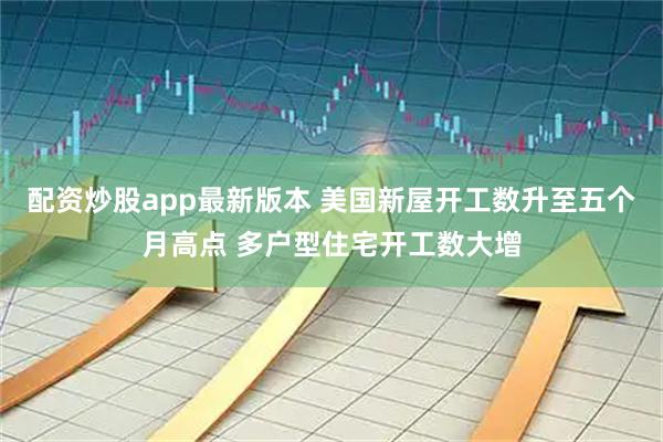 配资炒股app最新版本 美国新屋开工数升至五个月高点 多户型住宅开工数大增