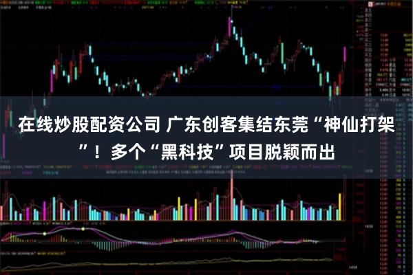 在线炒股配资公司 广东创客集结东莞“神仙打架”！多个“黑科技”项目脱颖而出