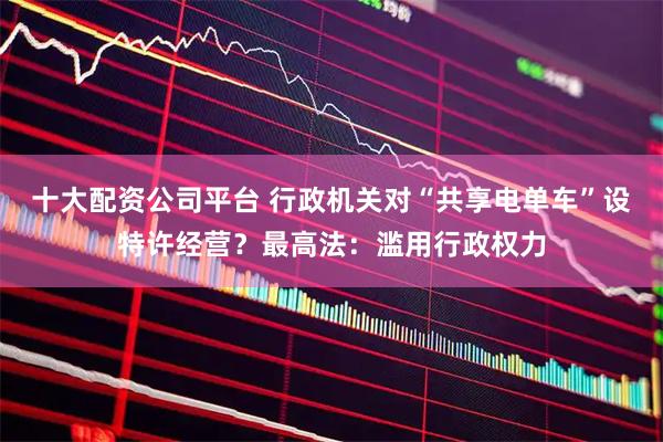 十大配资公司平台 行政机关对“共享电单车”设特许经营？最高法：滥用行政权力