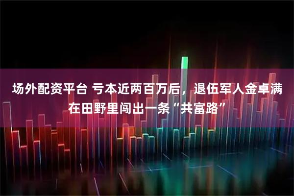 场外配资平台 亏本近两百万后，退伍军人金卓满在田野里闯出一条“共富路”