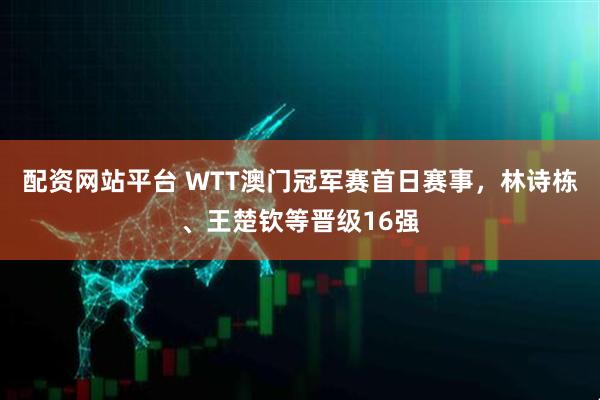 配资网站平台 WTT澳门冠军赛首日赛事，林诗栋、王楚钦等晋级16强