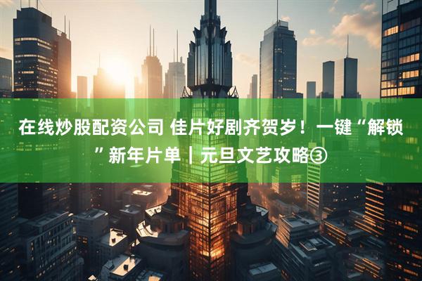 在线炒股配资公司 佳片好剧齐贺岁！一键“解锁”新年片单｜元旦文艺攻略③